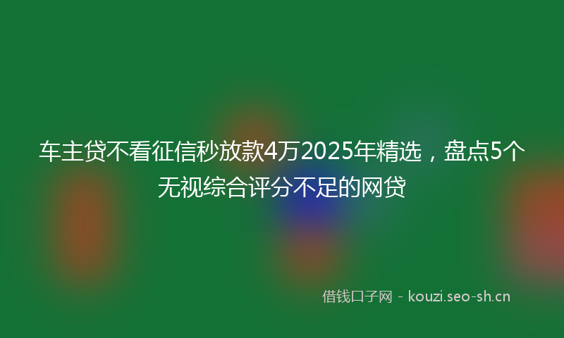 车主贷不看征信秒放款4万2025年精选，盘点5个无视综合评分不足的网贷