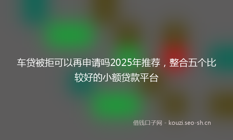 车贷被拒可以再申请吗2025年推荐，整合五个比较好的小额贷款平台