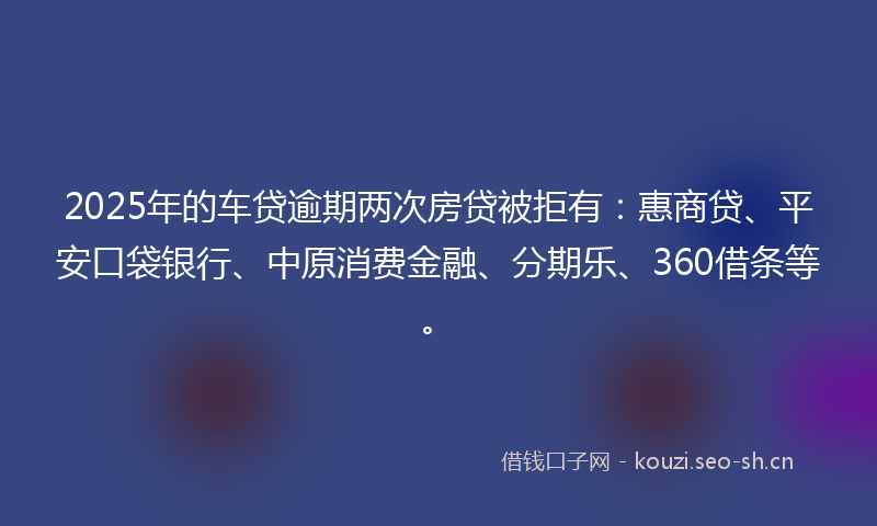 2025年的车贷逾期两次房贷被拒有：惠商贷、平安口袋银行、中原消费金融、分期乐、360借条等。