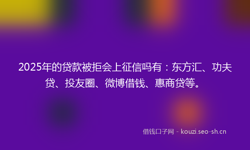 2025年的贷款被拒会上征信吗有：东方汇、功夫贷、投友圈、微博借钱、惠商贷等。