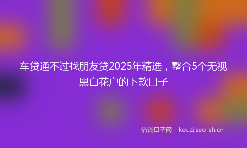 车贷通不过找朋友贷2025年精选，整合5个无视黑白花户的下款口子
