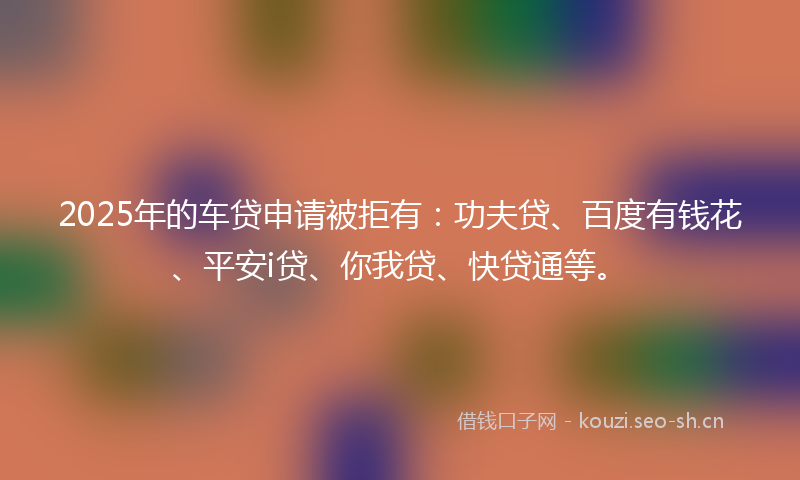 2025年的车贷申请被拒有:功夫贷、百度有钱花、平安i贷、你我贷、快贷通等。