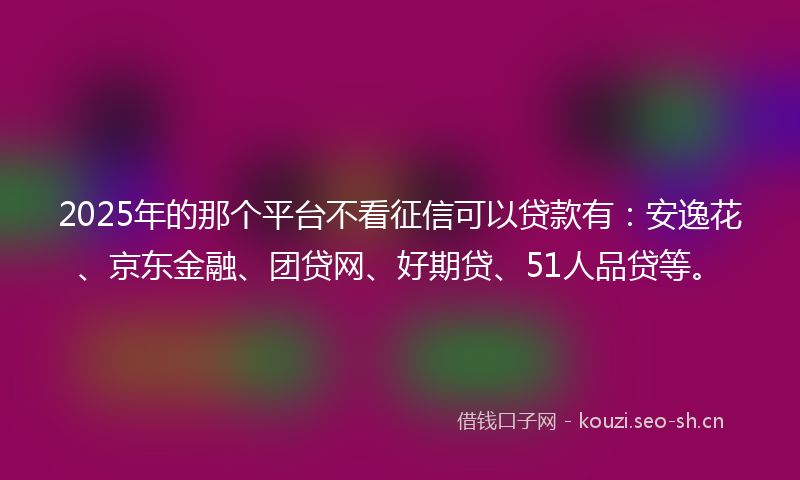 2025年的那个平台不看征信可以贷款有：安逸花、京东金融、团贷网、好期贷、51人品贷等。