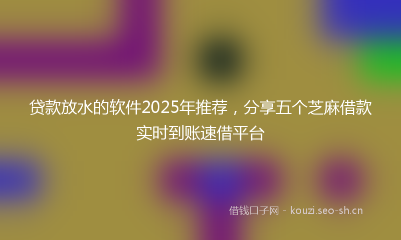 贷款放水的软件2025年推荐，分享五个芝麻借款实时到账速借平台