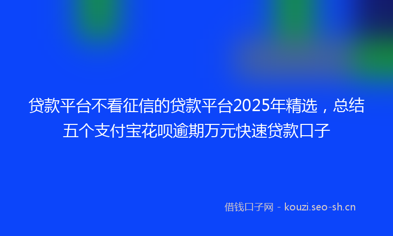 贷款平台不看征信的贷款平台2025年精选，总结五个支付宝花呗逾期万元快速贷款口子