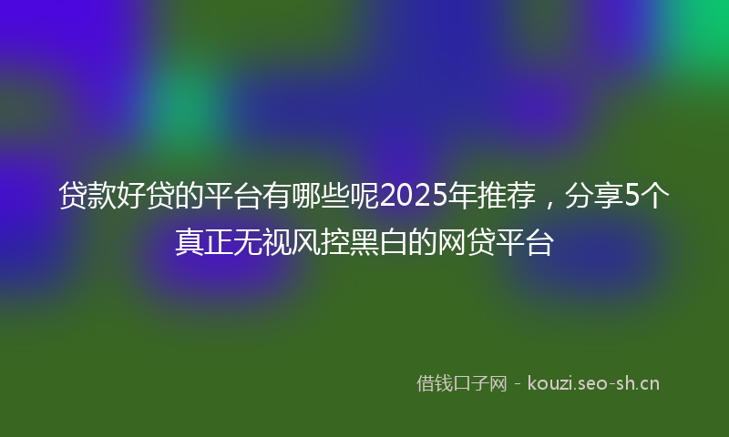 贷款好贷的平台有哪些呢2025年推荐，分享5个真正无视风控黑白的网贷平台