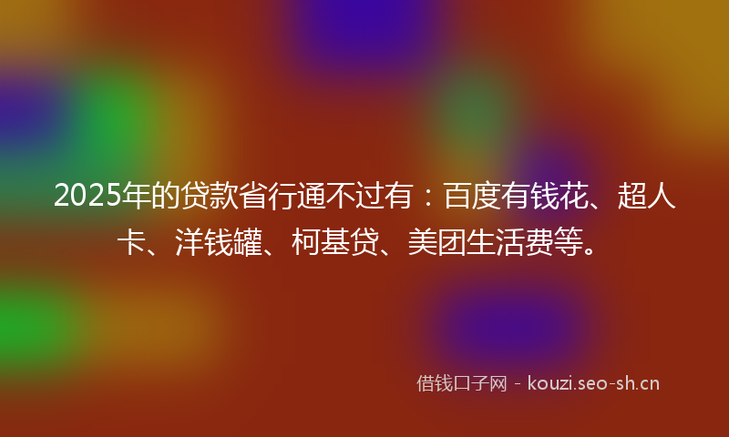 2025年的贷款省行通不过有：百度有钱花、超人卡、洋钱罐、柯基贷、美团生活费等。
