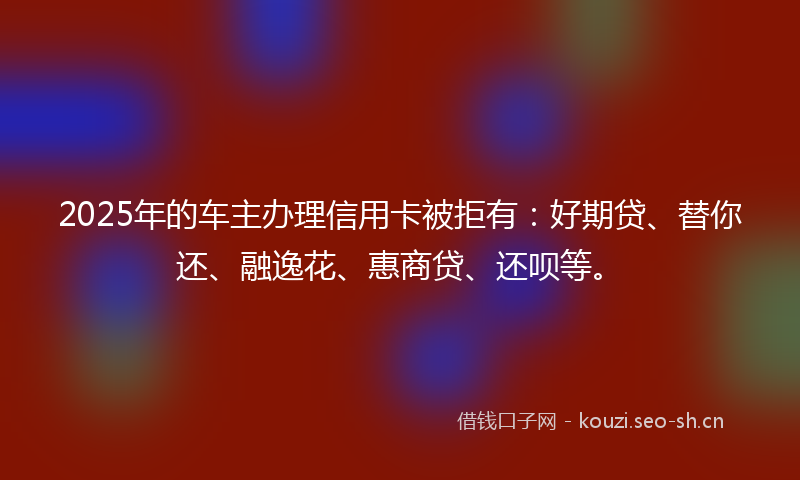 2025年的车主办理信用卡被拒有：好期贷、替你还、融逸花、惠商贷、还呗等。