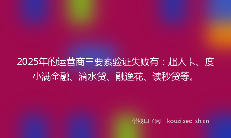 2025年的运营商三要素验证失败有：超人卡、度小满金融、滴水贷、融逸花、读秒贷等。