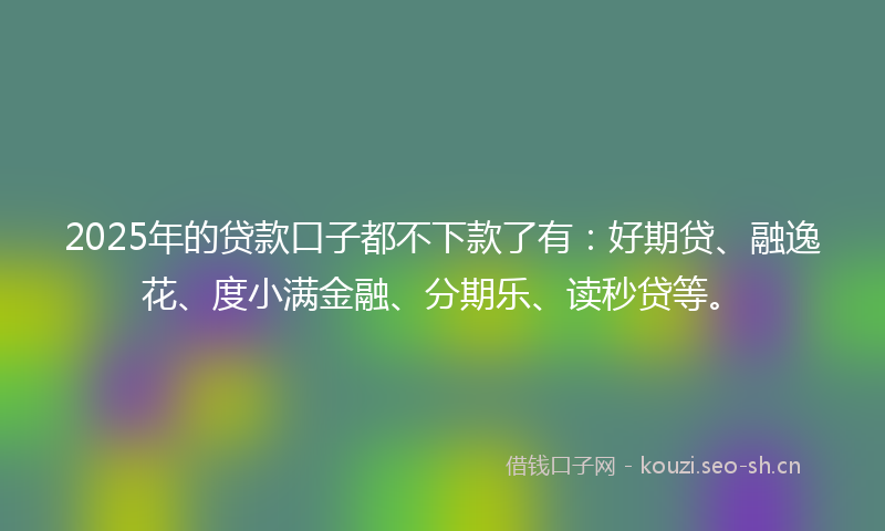 2025年的贷款口子都不下款了有：好期贷、融逸花、度小满金融、分期乐、读秒贷等。