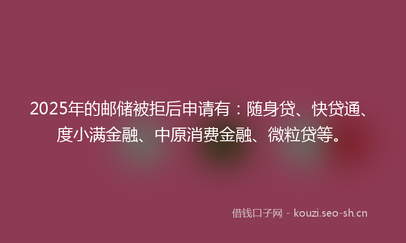 2025年的邮储被拒后申请有：随身贷、快贷通、度小满金融、中原消费金融、微粒贷等。