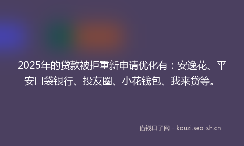 2025年的贷款被拒重新申请优化有：安逸花、平安口袋银行、投友圈、小花钱包、我来贷等。