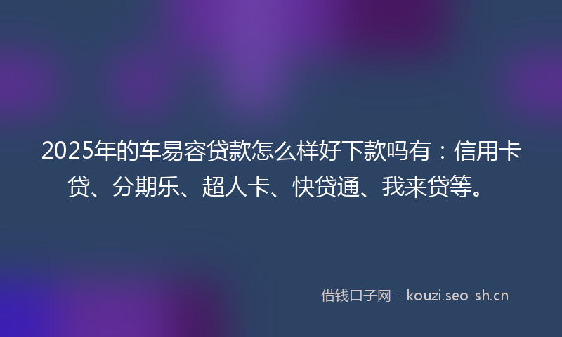 2025年的车易容贷款怎么样好下款吗有：信用卡贷、分期乐、超人卡、快贷通、我来贷等。