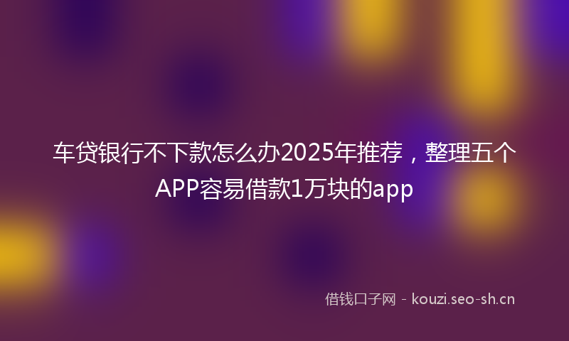 车贷银行不下款怎么办2025年推荐,整理五个APP容易借款1万块的app