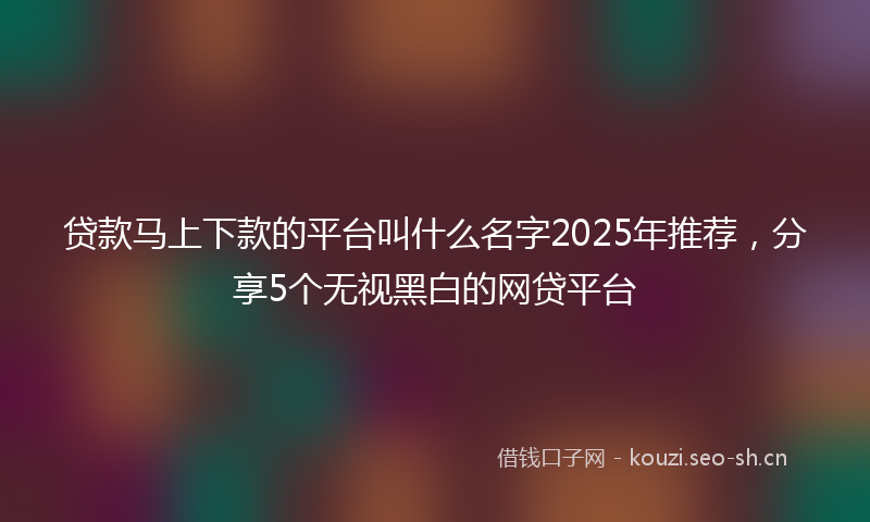 贷款马上下款的平台叫什么名字2025年推荐，分享5个无视黑白的网贷平台