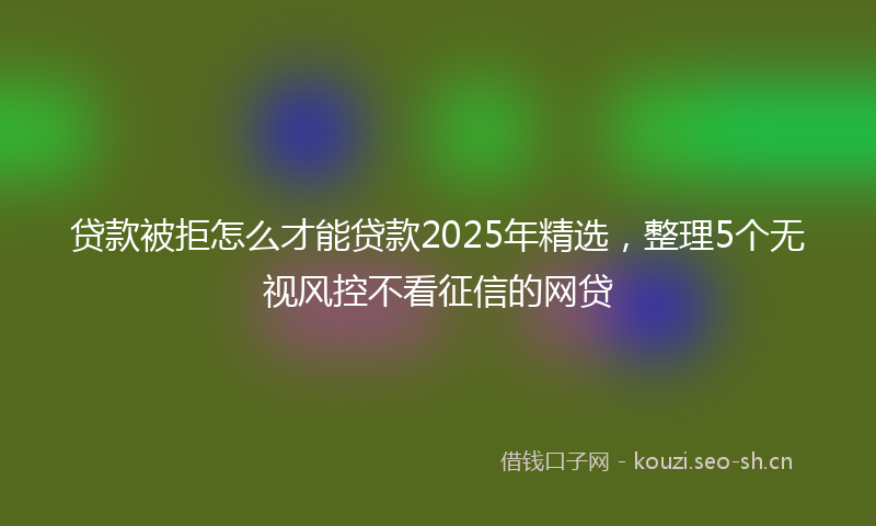 贷款被拒怎么才能贷款2025年精选，整理5个无视风控不看征信的网贷
