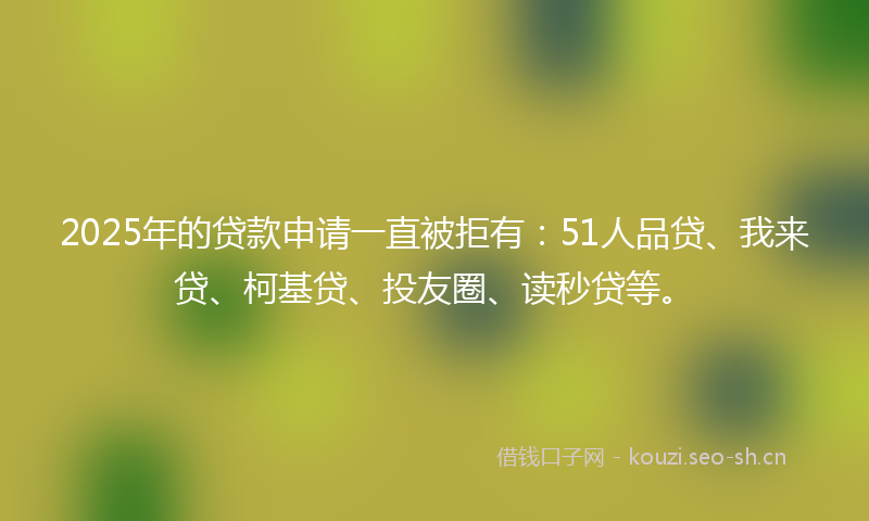 2025年的贷款申请一直被拒有：51人品贷、我来贷、柯基贷、投友圈、读秒贷等。