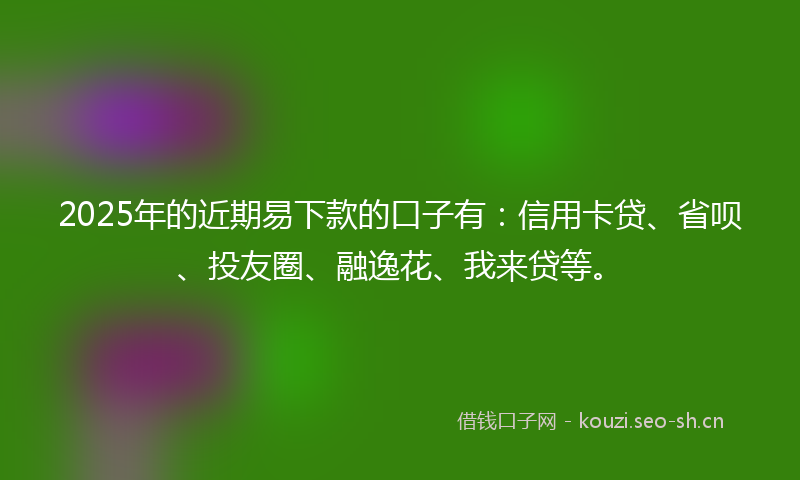 2025年的近期易下款的口子有：信用卡贷、省呗、投友圈、融逸花、我来贷等。