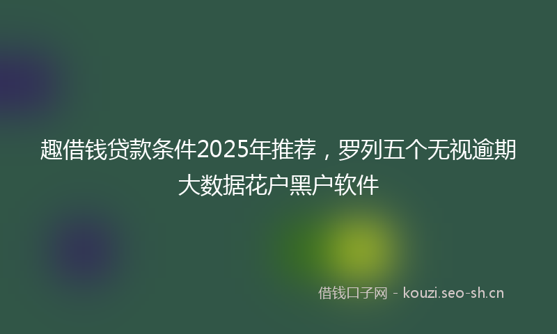 趣借钱贷款条件2025年推荐，罗列五个无视逾期大数据花户黑户软件