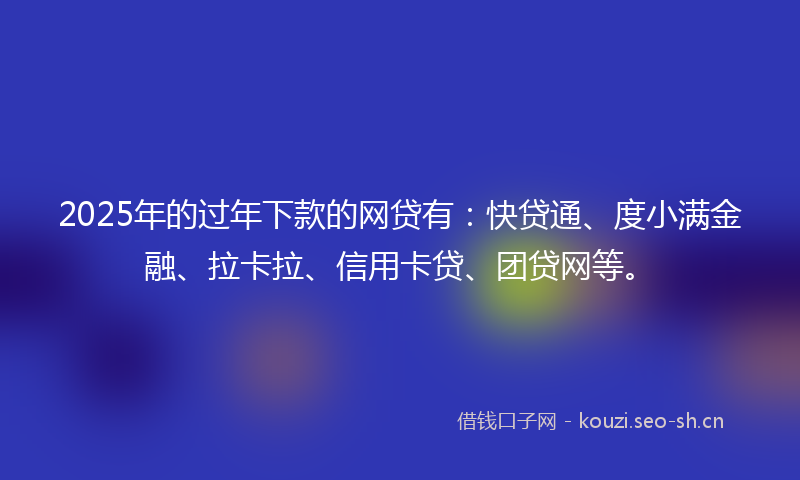 2025年的过年下款的网贷有：快贷通、度小满金融、拉卡拉、信用卡贷、团贷网等。