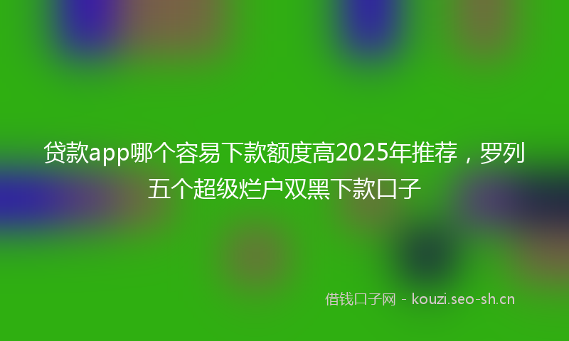 贷款app哪个容易下款额度高2025年推荐，罗列五个超级烂户双黑下款口子