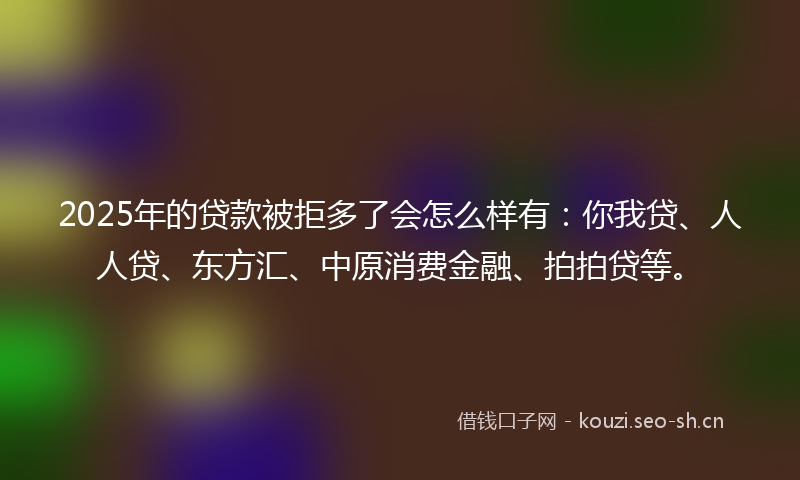 2025年的贷款被拒多了会怎么样有：你我贷、人人贷、东方汇、中原消费金融、拍拍贷等。