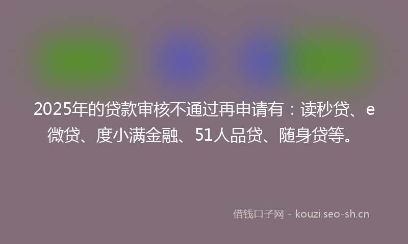 2025年的贷款审核不通过再申请有：读秒贷、e微贷、度小满金融、51人品贷、随身贷等。