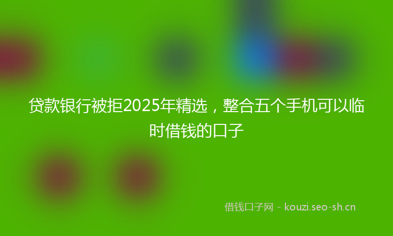 贷款银行被拒2025年精选，整合五个手机可以临时借钱的口子