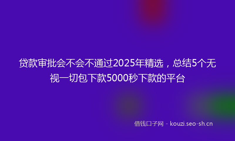 贷款审批会不会不通过2025年精选，总结5个无视一切包下款5000秒下款的平台
