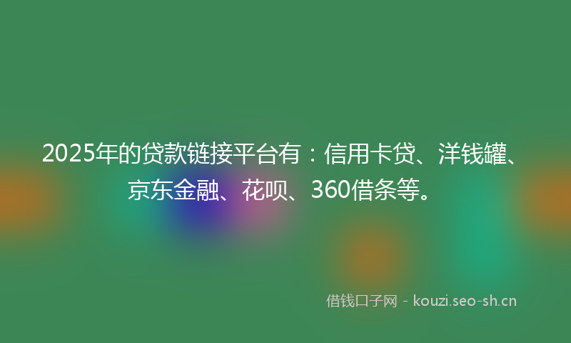 2025年的贷款链接平台有：信用卡贷、洋钱罐、京东金融、花呗、360借条等。