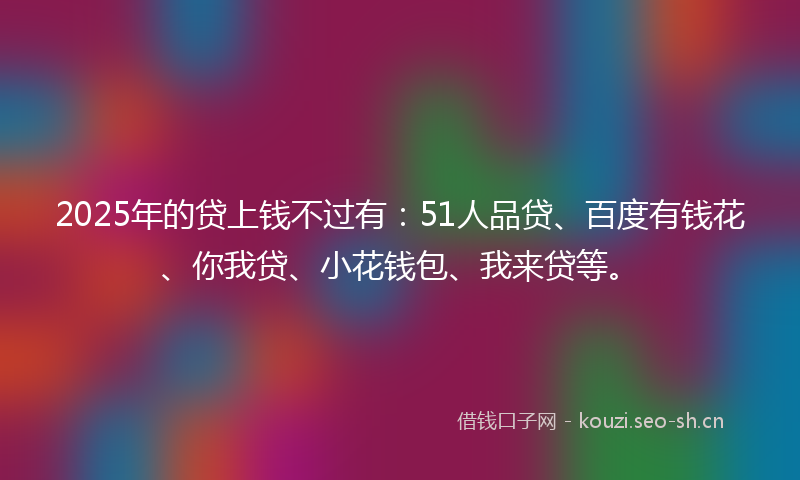 2025年的贷上钱不过有：51人品贷、百度有钱花、你我贷、小花钱包、我来贷等。