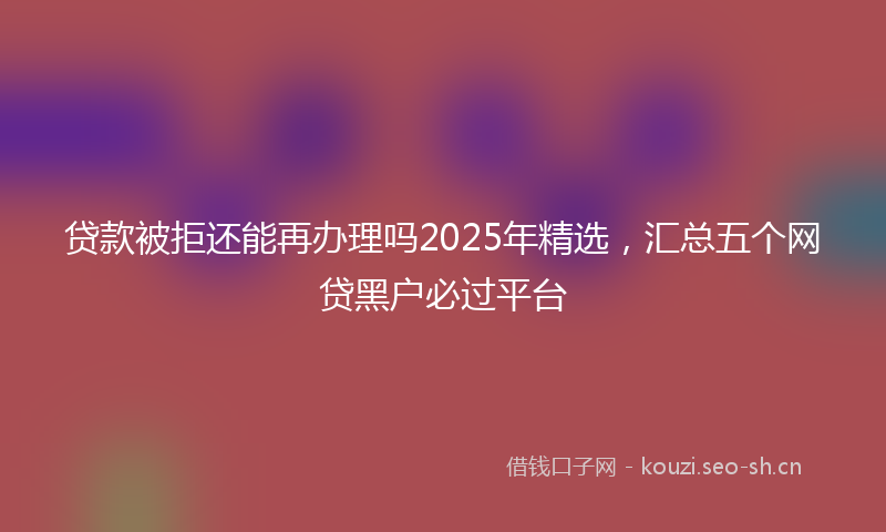 贷款被拒还能再办理吗2025年精选，汇总五个网贷黑户必过平台
