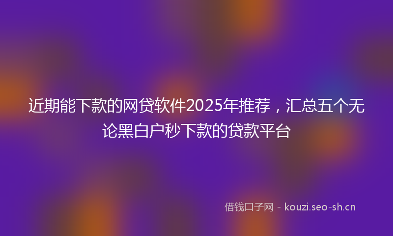 近期能下款的网贷软件2025年推荐，汇总五个无论黑白户秒下款的贷款平台