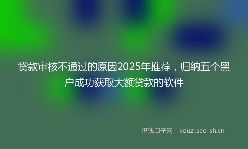 贷款审核不通过的原因2025年推荐，归纳五个黑户成功获取大额贷款的软件