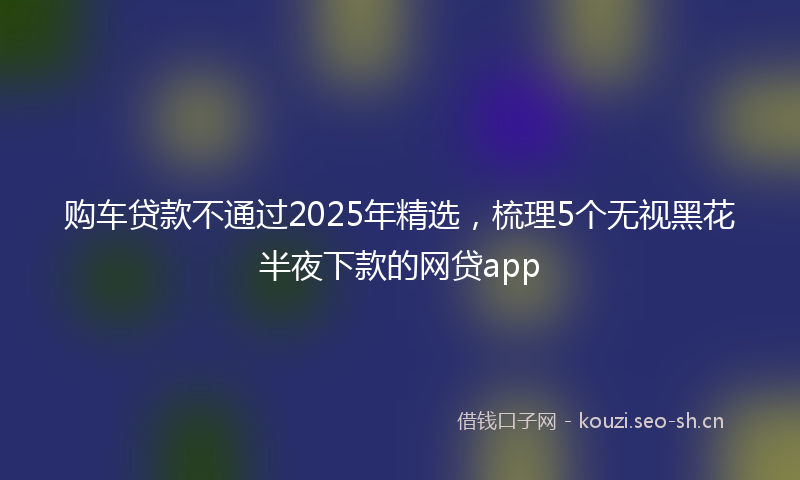 购车贷款不通过2025年精选，梳理5个无视黑花半夜下款的网贷app