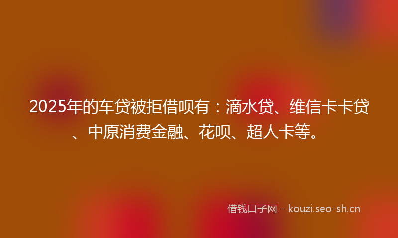 2025年的车贷被拒借呗有:滴水贷、维信卡卡贷、中原消费金融、花呗、超人卡等。