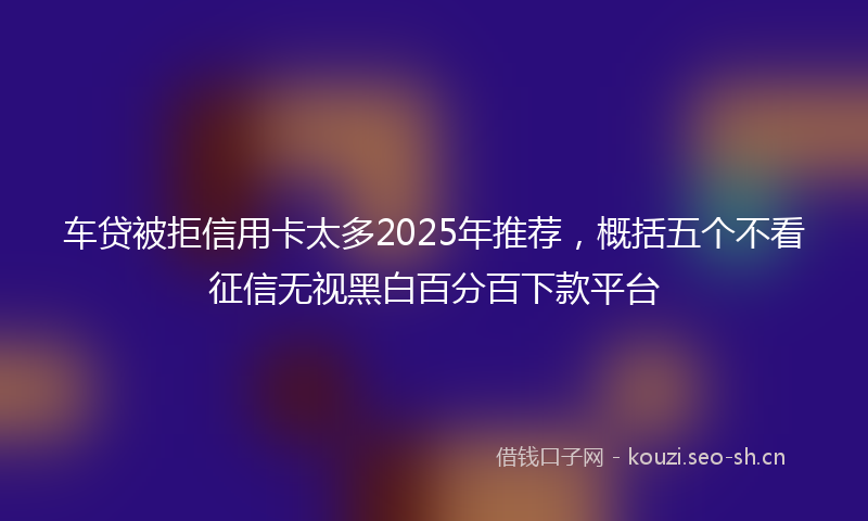 车贷被拒信用卡太多2025年推荐，概括五个不看征信无视黑白百分百下款平台