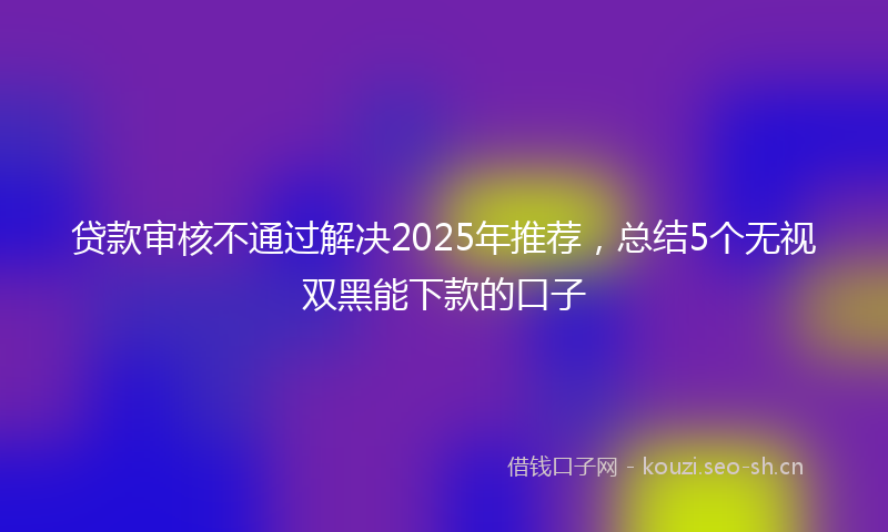 贷款审核不通过解决2025年推荐，总结5个无视双黑能下款的口子