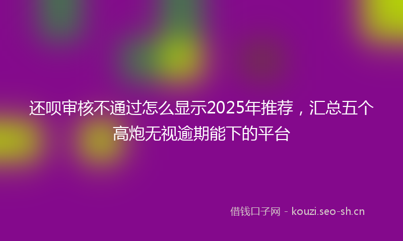 还呗审核不通过怎么显示2025年推荐，汇总五个高炮无视逾期能下的平台