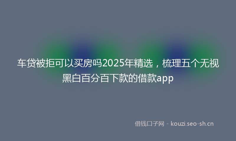 车贷被拒可以买房吗2025年精选,梳理五个无视黑白百分百下款的借款app