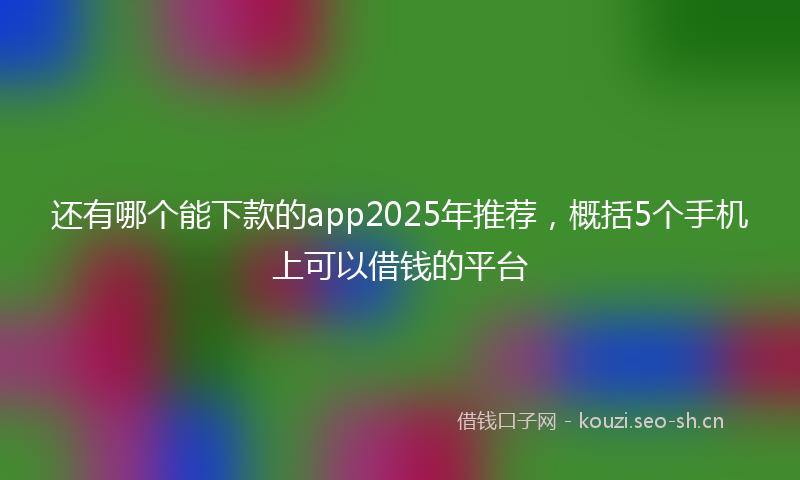 还有哪个能下款的app2025年推荐，概括5个手机上可以借钱的平台