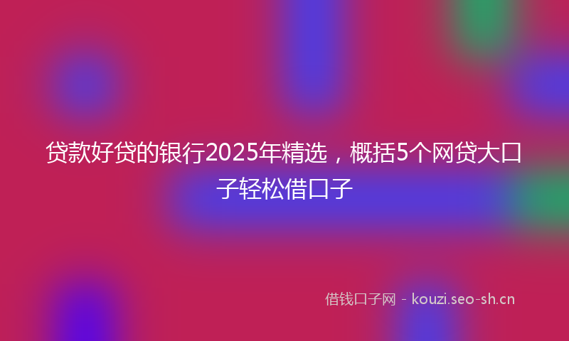 贷款好贷的银行2025年精选，概括5个网贷大口子轻松借口子
