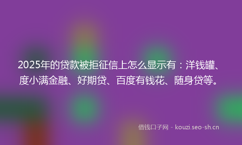 2025年的贷款被拒征信上怎么显示有：洋钱罐、度小满金融、好期贷、百度有钱花、随身贷等。