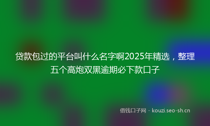贷款包过的平台叫什么名字啊2025年精选，整理五个高炮双黑逾期必下款口子