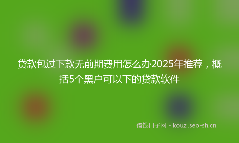 贷款包过下款无前期费用怎么办2025年推荐，概括5个黑户可以下的贷款软件