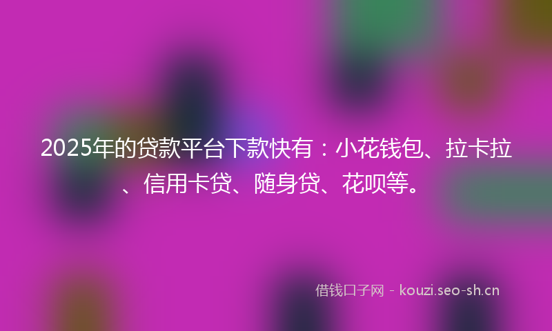 2025年的贷款平台下款快有：小花钱包、拉卡拉、信用卡贷、随身贷、花呗等。
