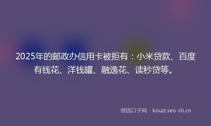 2025年的邮政办信用卡被拒有：小米贷款、百度有钱花、洋钱罐、融逸花、读秒贷等。