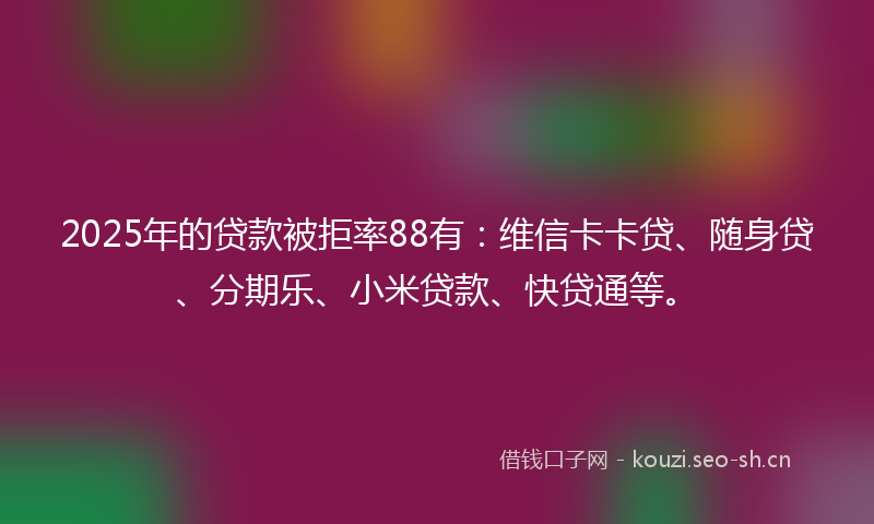 2025年的贷款被拒率88有：维信卡卡贷、随身贷、分期乐、小米贷款、快贷通等。