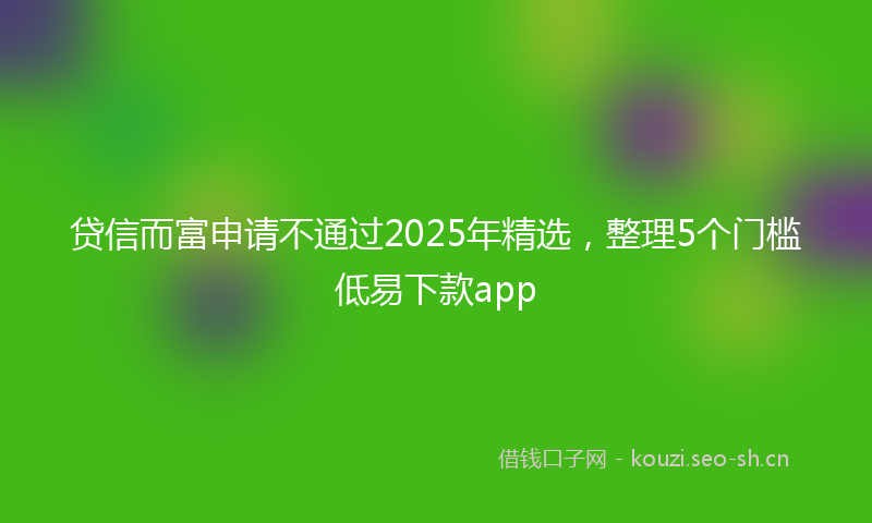 贷信而富申请不通过2025年精选，整理5个门槛低易下款app