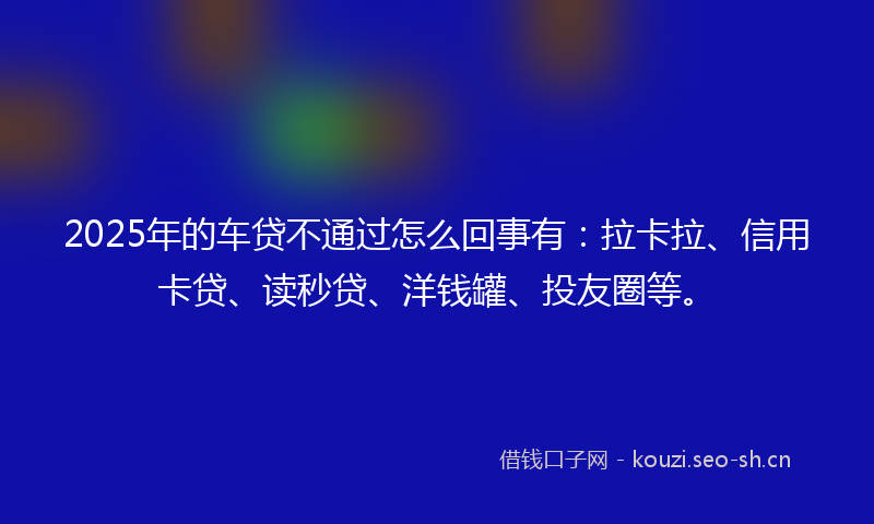2025年的车贷不通过怎么回事有：拉卡拉、信用卡贷、读秒贷、洋钱罐、投友圈等。